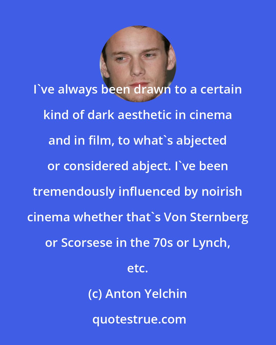 Anton Yelchin: I've always been drawn to a certain kind of dark aesthetic in cinema and in film, to what's abjected or considered abject. I've been tremendously influenced by noirish cinema whether that's Von Sternberg or Scorsese in the 70s or Lynch, etc.