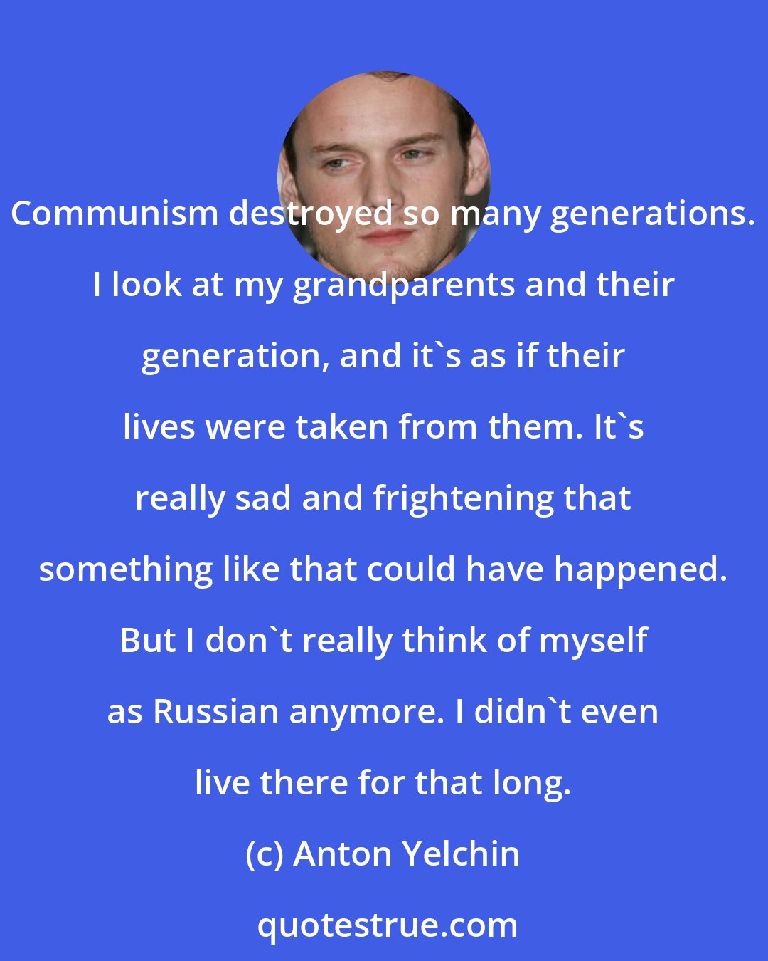 Anton Yelchin: Communism destroyed so many generations. I look at my grandparents and their generation, and it's as if their lives were taken from them. It's really sad and frightening that something like that could have happened. But I don't really think of myself as Russian anymore. I didn't even live there for that long.