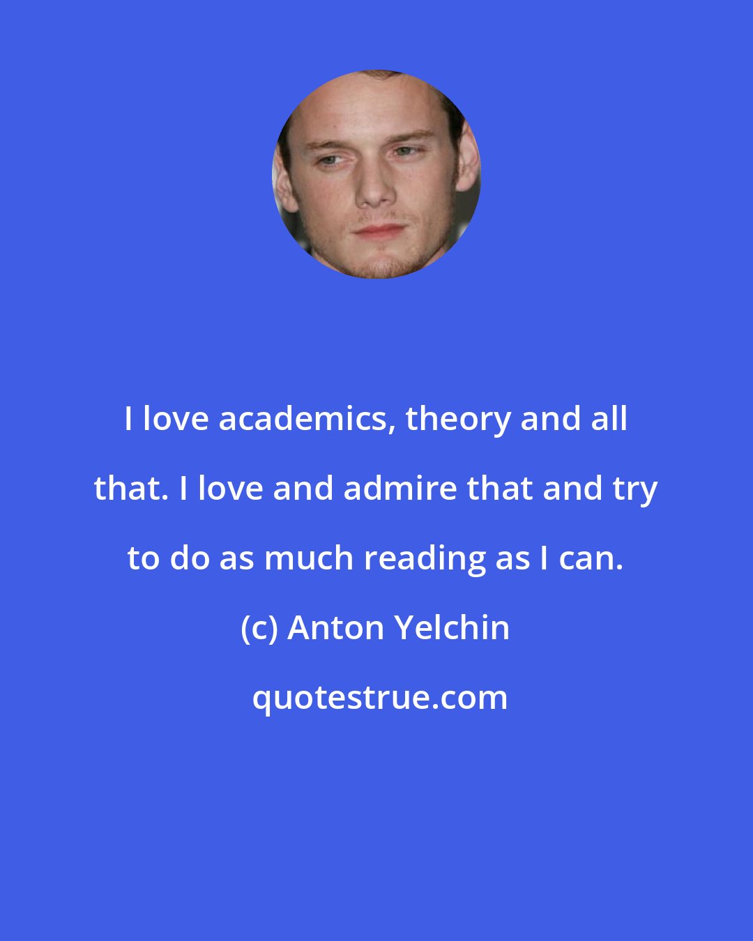 Anton Yelchin: I love academics, theory and all that. I love and admire that and try to do as much reading as I can.