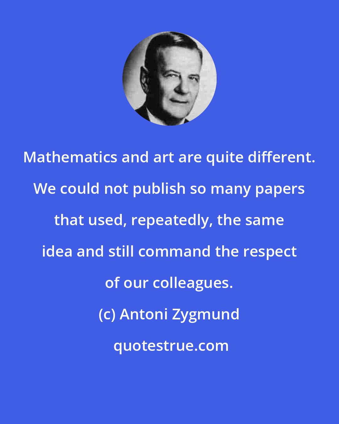 Antoni Zygmund: Mathematics and art are quite different. We could not publish so many papers that used, repeatedly, the same idea and still command the respect of our colleagues.