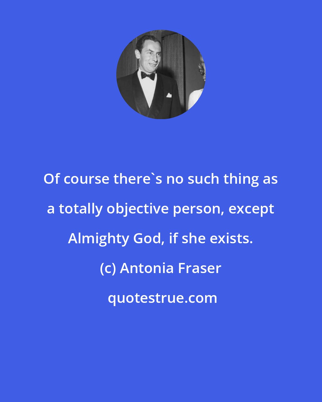 Antonia Fraser: Of course there's no such thing as a totally objective person, except Almighty God, if she exists.
