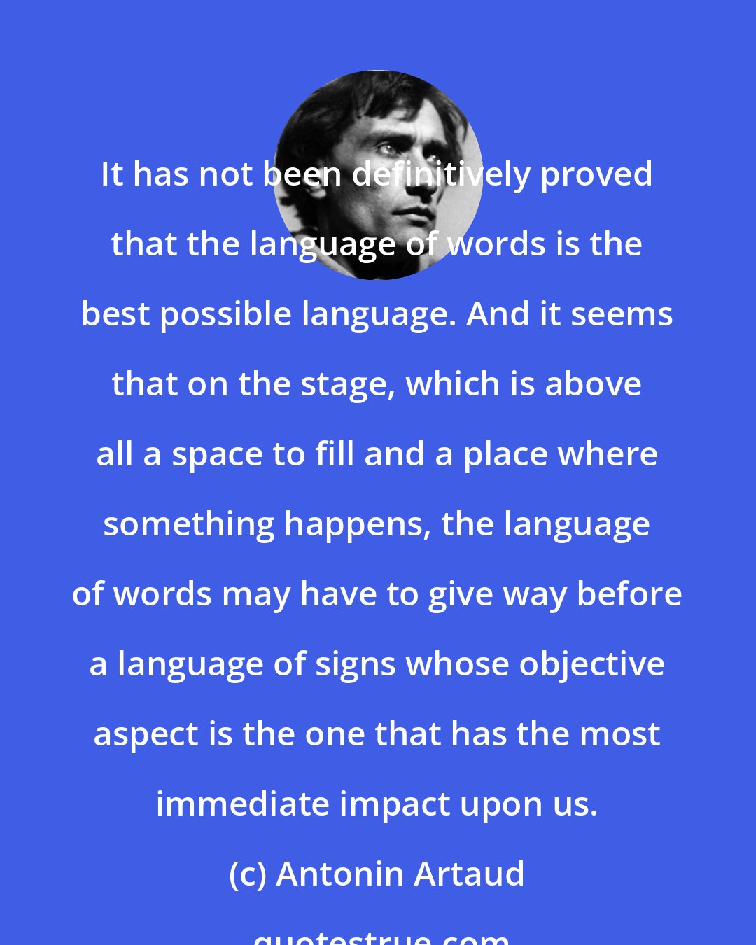 Antonin Artaud: It has not been definitively proved that the language of words is the best possible language. And it seems that on the stage, which is above all a space to fill and a place where something happens, the language of words may have to give way before a language of signs whose objective aspect is the one that has the most immediate impact upon us.