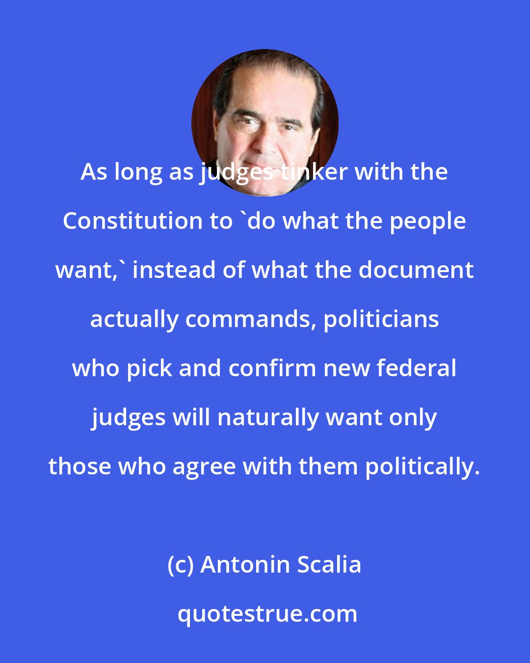 Antonin Scalia: As long as judges tinker with the Constitution to 'do what the people want,' instead of what the document actually commands, politicians who pick and confirm new federal judges will naturally want only those who agree with them politically.