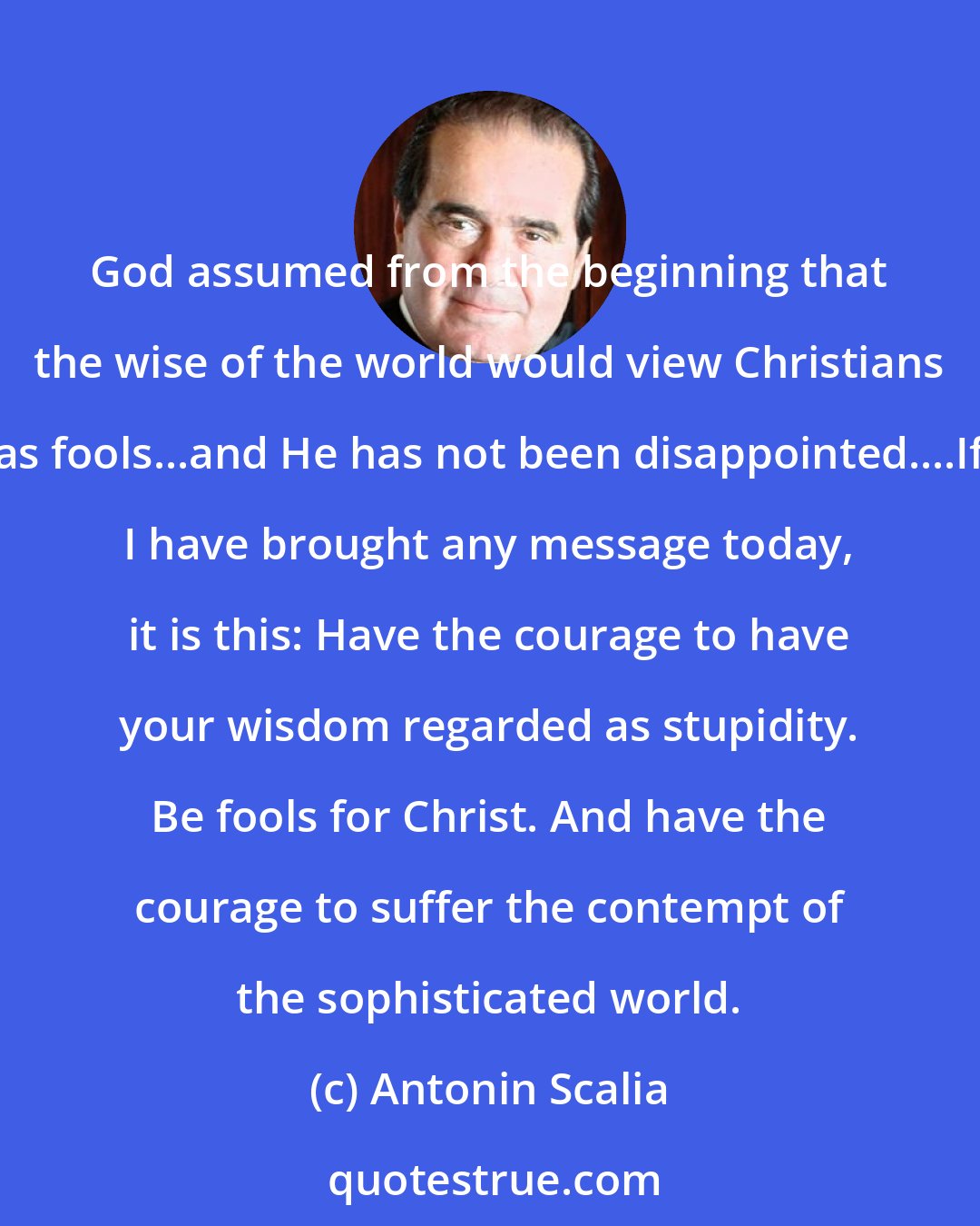Antonin Scalia: God assumed from the beginning that the wise of the world would view Christians as fools...and He has not been disappointed....If I have brought any message today, it is this: Have the courage to have your wisdom regarded as stupidity. Be fools for Christ. And have the courage to suffer the contempt of the sophisticated world.