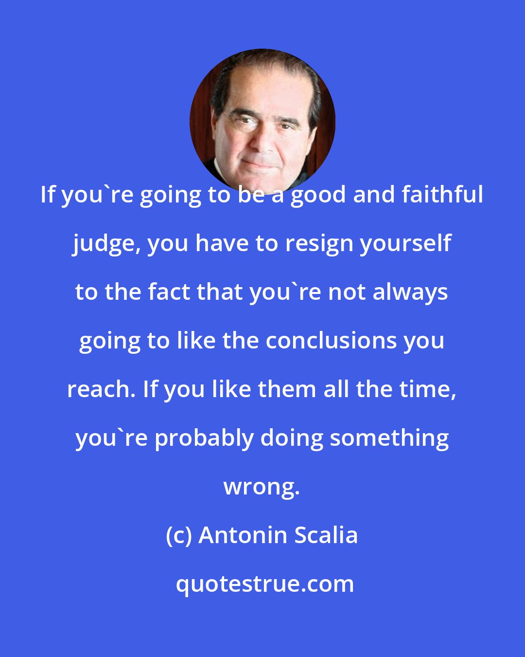 Antonin Scalia: If you're going to be a good and faithful judge, you have to resign yourself to the fact that you're not always going to like the conclusions you reach. If you like them all the time, you're probably doing something wrong.