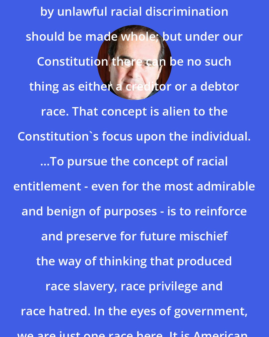 Antonin Scalia: Individuals who have been wronged by unlawful racial discrimination should be made whole; but under our Constitution there can be no such thing as either a creditor or a debtor race. That concept is alien to the Constitution's focus upon the individual. ...To pursue the concept of racial entitlement - even for the most admirable and benign of purposes - is to reinforce and preserve for future mischief the way of thinking that produced race slavery, race privilege and race hatred. In the eyes of government, we are just one race here. It is American.