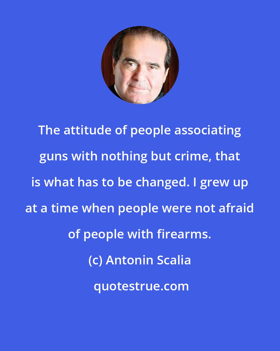 Antonin Scalia: The attitude of people associating guns with nothing but crime, that is what has to be changed. I grew up at a time when people were not afraid of people with firearms.