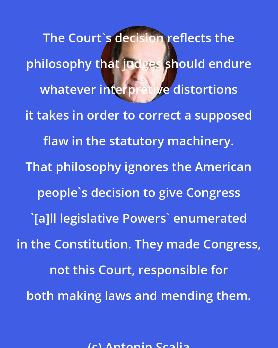 Antonin Scalia: The Court's decision reflects the philosophy that judges should endure whatever interpretive distortions it takes in order to correct a supposed flaw in the statutory machinery. That philosophy ignores the American people's decision to give Congress '[a]ll legislative Powers' enumerated in the Constitution. They made Congress, not this Court, responsible for both making laws and mending them.