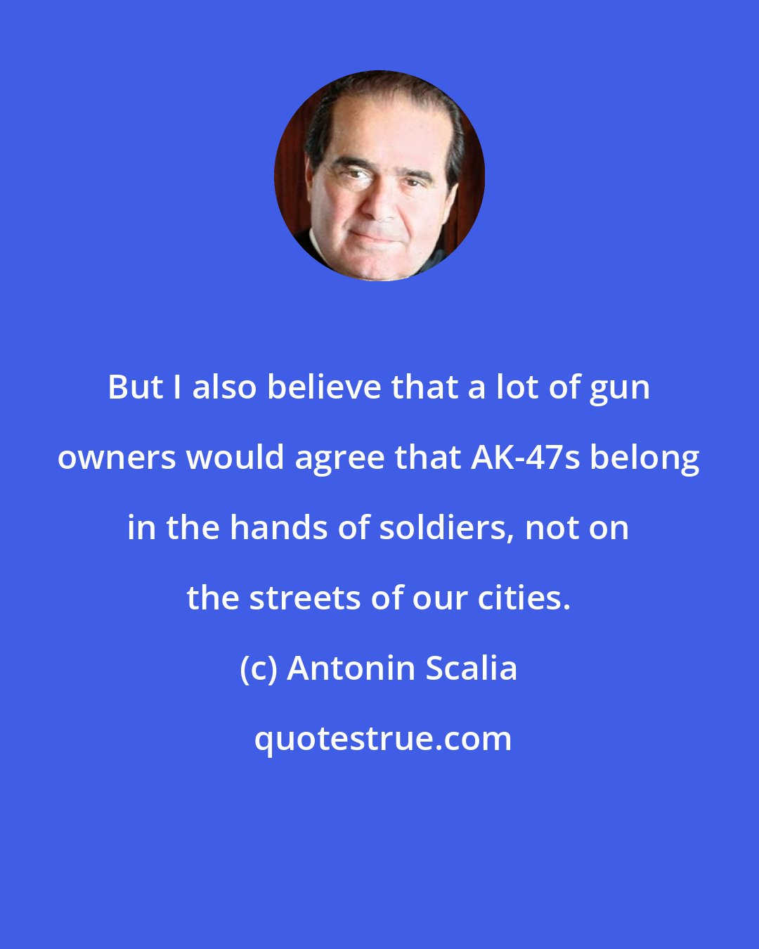 Antonin Scalia: But I also believe that a lot of gun owners would agree that AK-47s belong in the hands of soldiers, not on the streets of our cities.