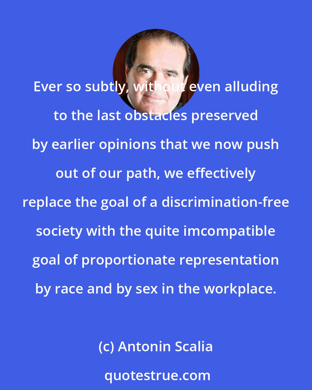 Antonin Scalia: Ever so subtly, without even alluding to the last obstacles preserved by earlier opinions that we now push out of our path, we effectively replace the goal of a discrimination-free society with the quite imcompatible goal of proportionate representation by race and by sex in the workplace.