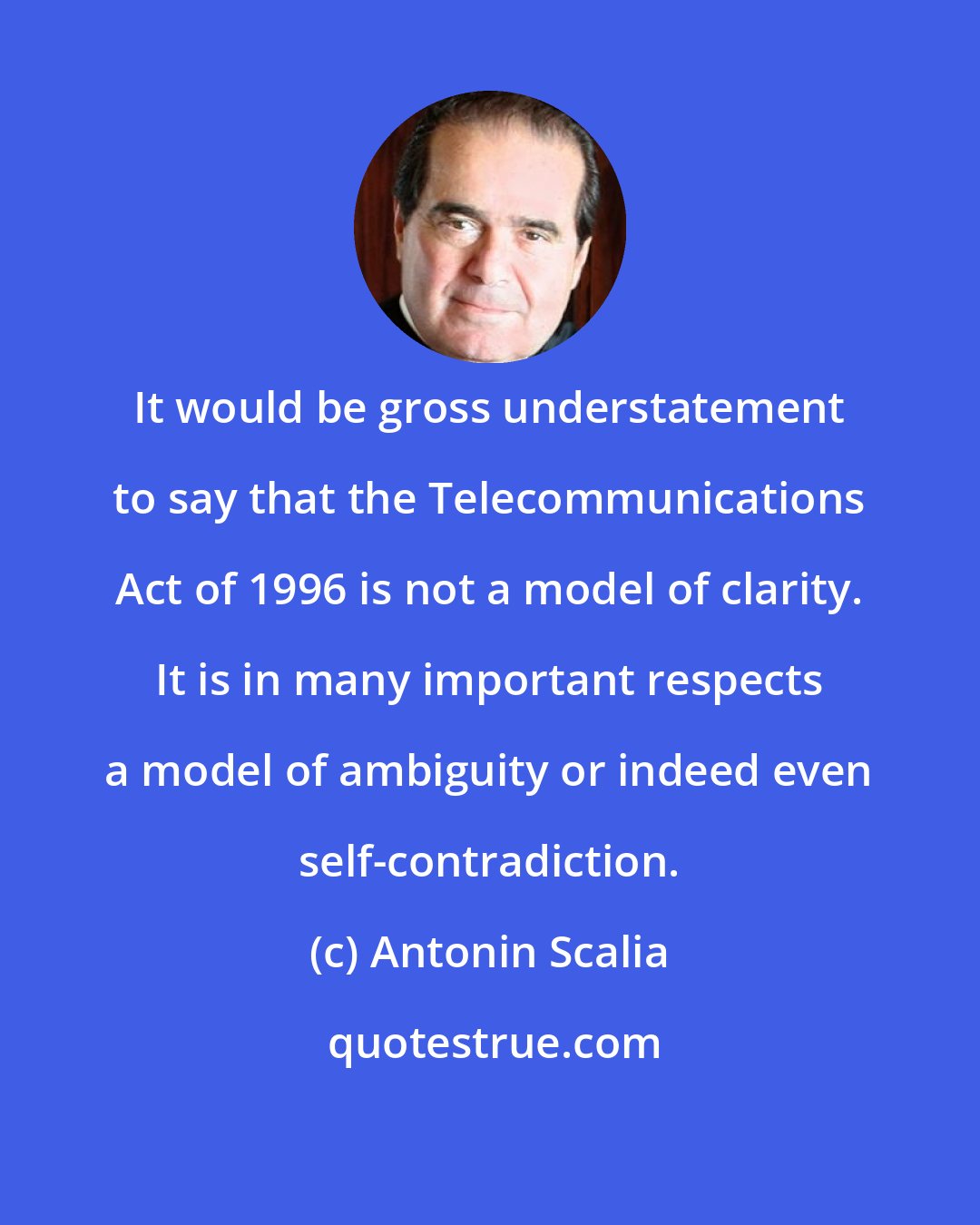 Antonin Scalia: It would be gross understatement to say that the Telecommunications Act of 1996 is not a model of clarity. It is in many important respects a model of ambiguity or indeed even self-contradiction.