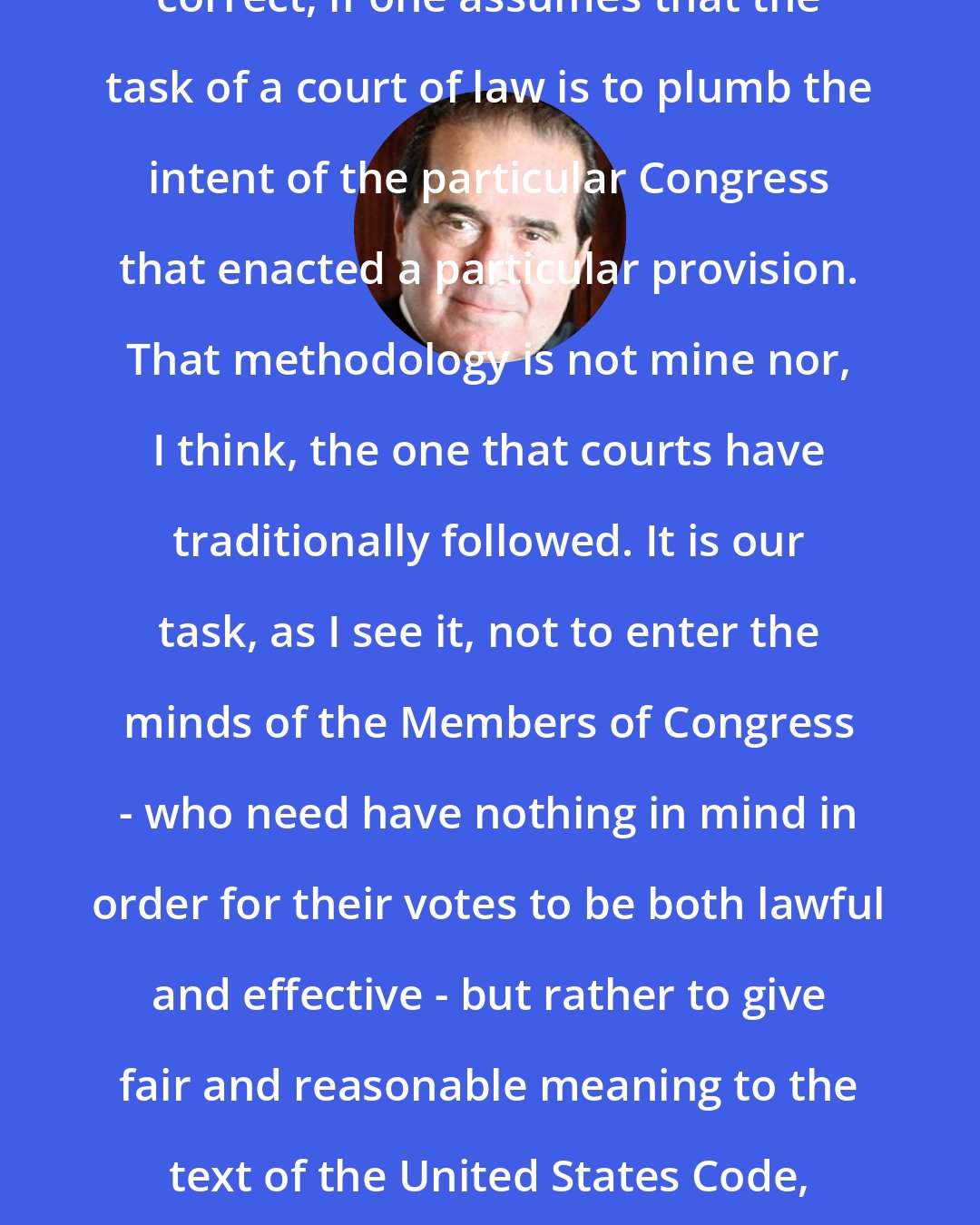 Antonin Scalia: Justice White's conclusion is perhaps correct, if one assumes that the task of a court of law is to plumb the intent of the particular Congress that enacted a particular provision. That methodology is not mine nor, I think, the one that courts have traditionally followed. It is our task, as I see it, not to enter the minds of the Members of Congress - who need have nothing in mind in order for their votes to be both lawful and effective - but rather to give fair and reasonable meaning to the text of the United States Code, adopted by various Congresses at various times.