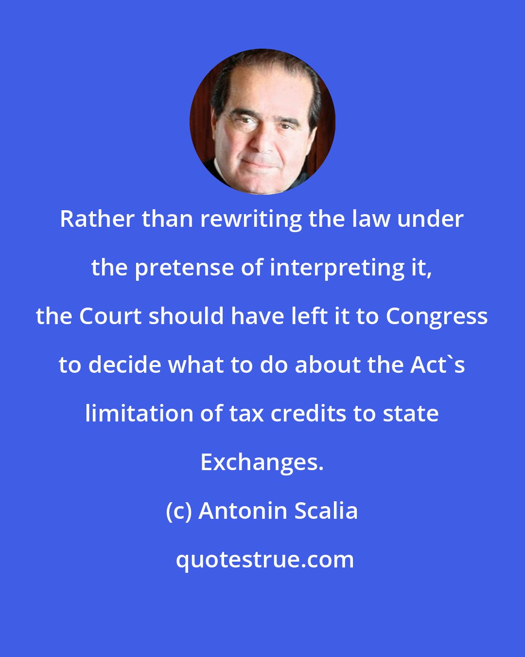 Antonin Scalia: Rather than rewriting the law under the pretense of interpreting it, the Court should have left it to Congress to decide what to do about the Act's limitation of tax credits to state Exchanges.