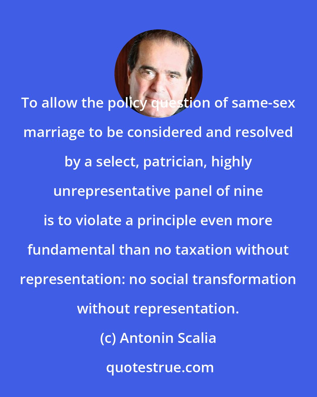 Antonin Scalia: To allow the policy question of same-sex marriage to be considered and resolved by a select, patrician, highly unrepresentative panel of nine is to violate a principle even more fundamental than no taxation without representation: no social transformation without representation.