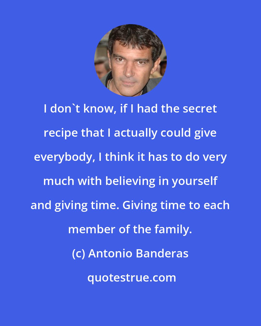Antonio Banderas: I don't know, if I had the secret recipe that I actually could give everybody, I think it has to do very much with believing in yourself and giving time. Giving time to each member of the family.