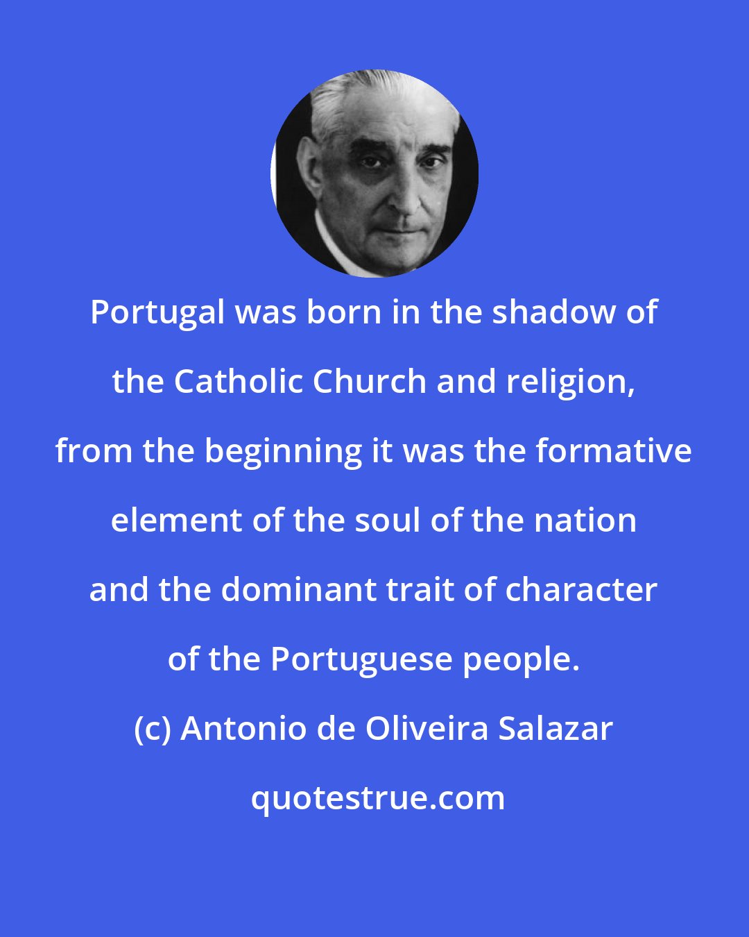 Antonio de Oliveira Salazar: Portugal was born in the shadow of the Catholic Church and religion, from the beginning it was the formative element of the soul of the nation and the dominant trait of character of the Portuguese people.