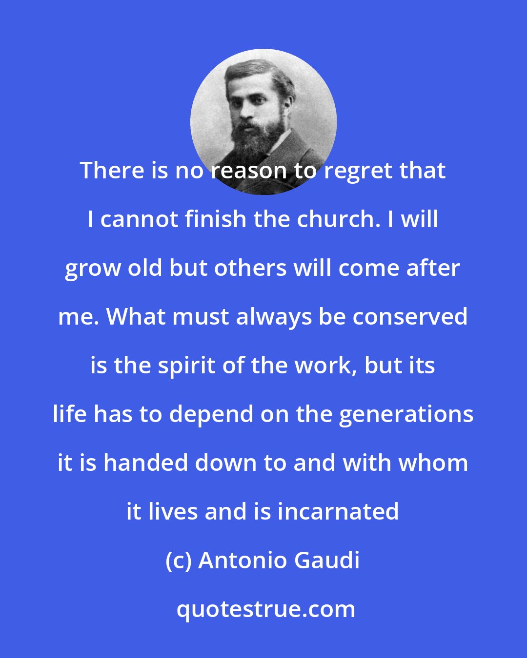 Antonio Gaudi: There is no reason to regret that I cannot finish the church. I will grow old but others will come after me. What must always be conserved is the spirit of the work, but its life has to depend on the generations it is handed down to and with whom it lives and is incarnated