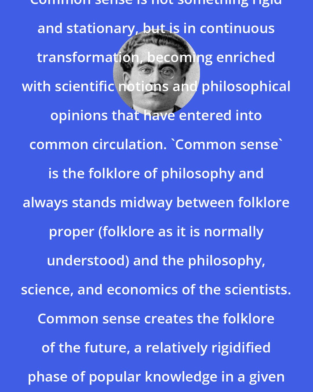 Antonio Gramsci: Common sense is not something rigid and stationary, but is in continuous transformation, becoming enriched with scientific notions and philosophical opinions that have entered into common circulation. 'Common sense' is the folklore of philosophy and always stands midway between folklore proper (folklore as it is normally understood) and the philosophy, science, and economics of the scientists. Common sense creates the folklore of the future, a relatively rigidified phase of popular knowledge in a given time and place.