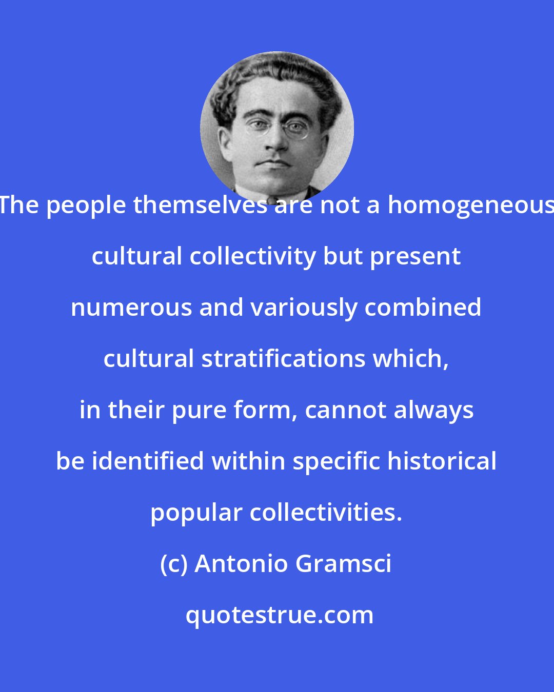 Antonio Gramsci: The people themselves are not a homogeneous cultural collectivity but present numerous and variously combined cultural stratifications which, in their pure form, cannot always be identified within specific historical popular collectivities.