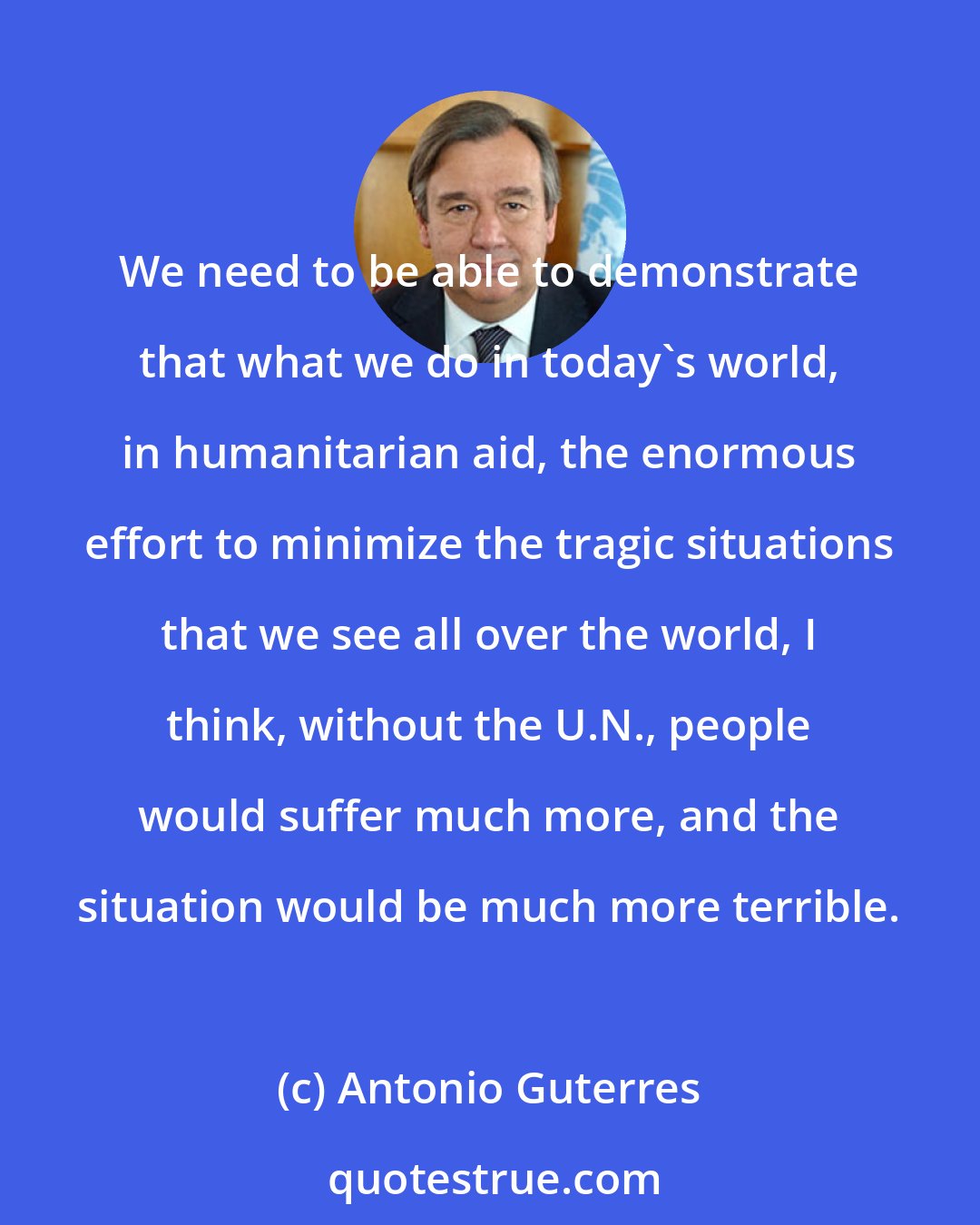 Antonio Guterres: We need to be able to demonstrate that what we do in today's world, in humanitarian aid, the enormous effort to minimize the tragic situations that we see all over the world, I think, without the U.N., people would suffer much more, and the situation would be much more terrible.