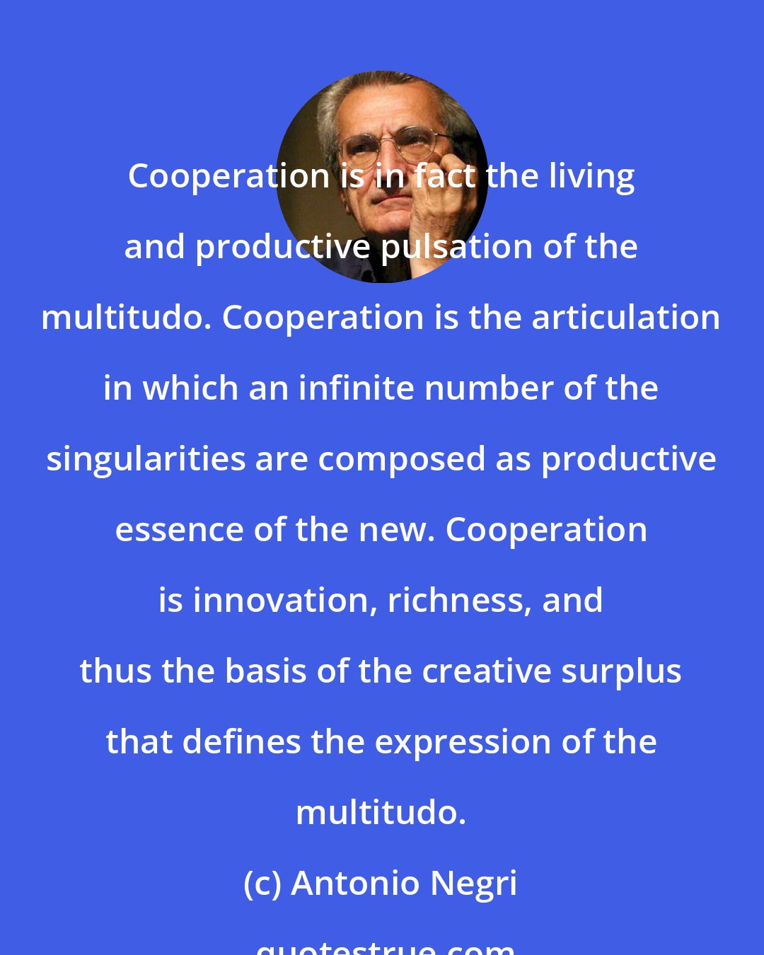 Antonio Negri: Cooperation is in fact the living and productive pulsation of the multitudo. Cooperation is the articulation in which an infinite number of the singularities are composed as productive essence of the new. Cooperation is innovation, richness, and thus the basis of the creative surplus that defines the expression of the multitudo.
