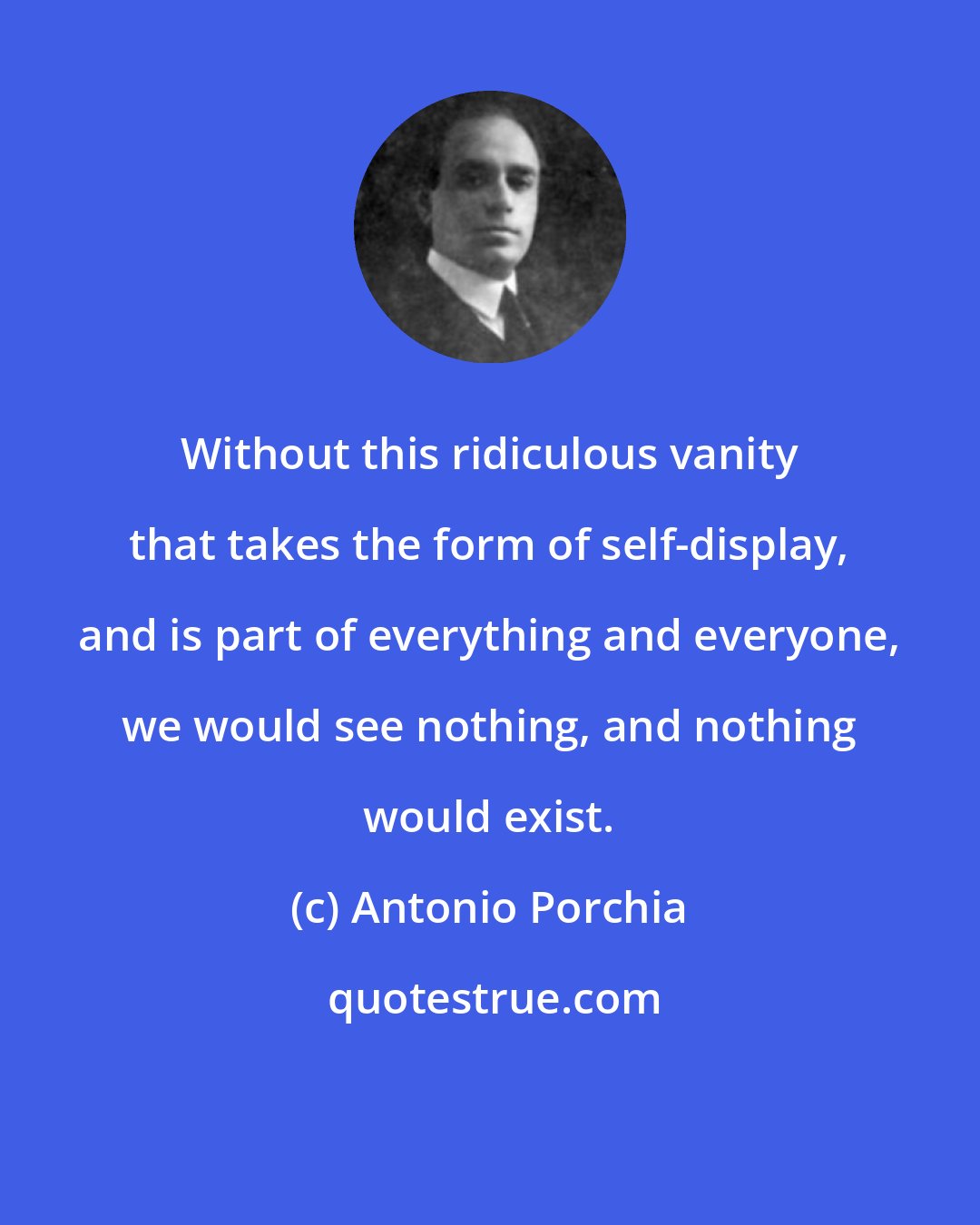 Antonio Porchia: Without this ridiculous vanity that takes the form of self-display, and is part of everything and everyone, we would see nothing, and nothing would exist.