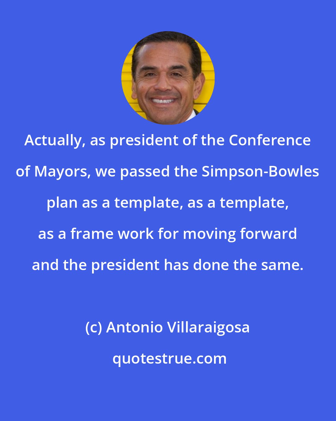 Antonio Villaraigosa: Actually, as president of the Conference of Mayors, we passed the Simpson-Bowles plan as a template, as a template, as a frame work for moving forward and the president has done the same.