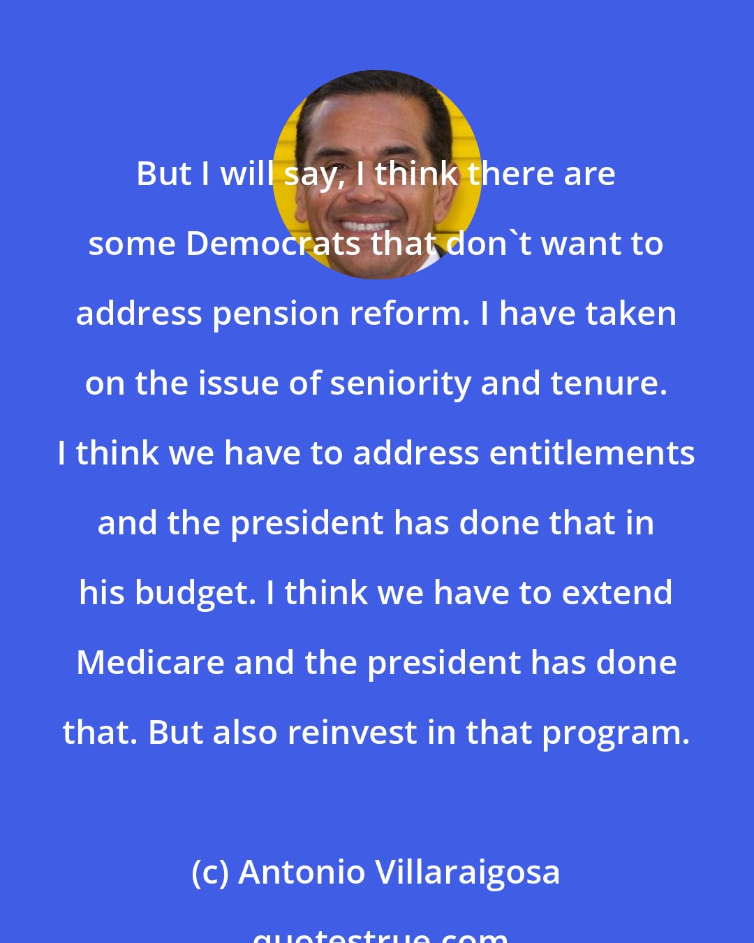 Antonio Villaraigosa: But I will say, I think there are some Democrats that don't want to address pension reform. I have taken on the issue of seniority and tenure. I think we have to address entitlements and the president has done that in his budget. I think we have to extend Medicare and the president has done that. But also reinvest in that program.