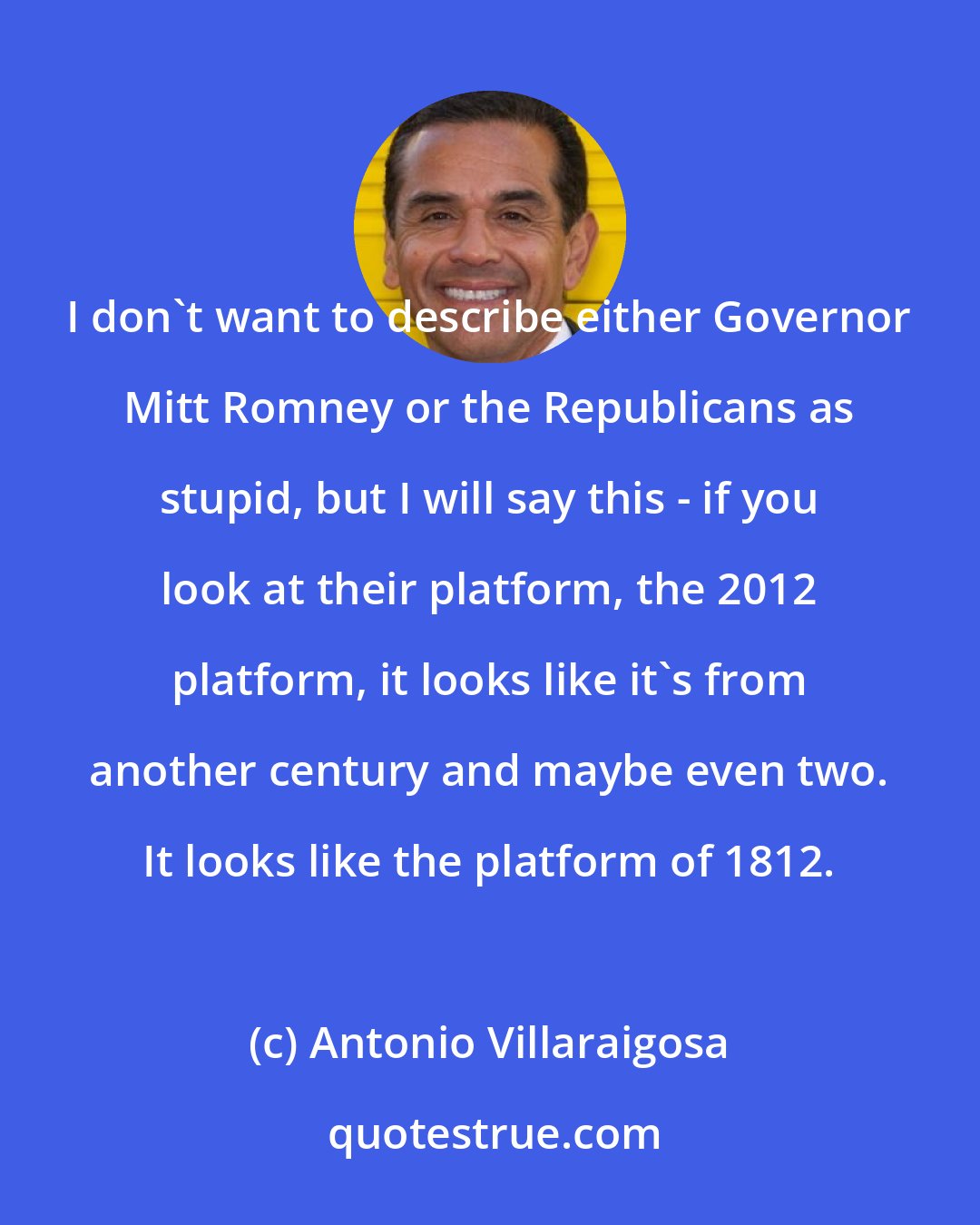 Antonio Villaraigosa: I don't want to describe either Governor Mitt Romney or the Republicans as stupid, but I will say this - if you look at their platform, the 2012 platform, it looks like it's from another century and maybe even two. It looks like the platform of 1812.