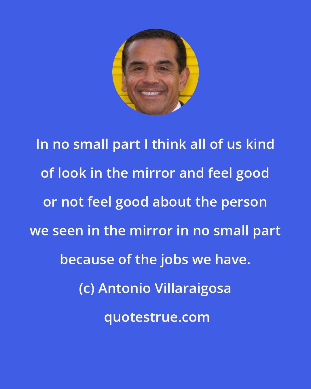 Antonio Villaraigosa: In no small part I think all of us kind of look in the mirror and feel good or not feel good about the person we seen in the mirror in no small part because of the jobs we have.