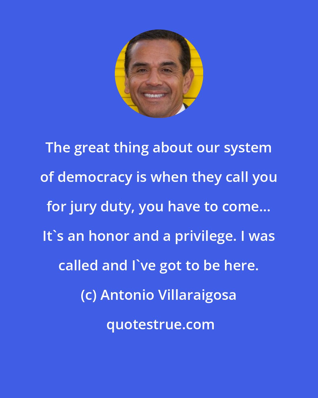 Antonio Villaraigosa: The great thing about our system of democracy is when they call you for jury duty, you have to come... It's an honor and a privilege. I was called and I've got to be here.