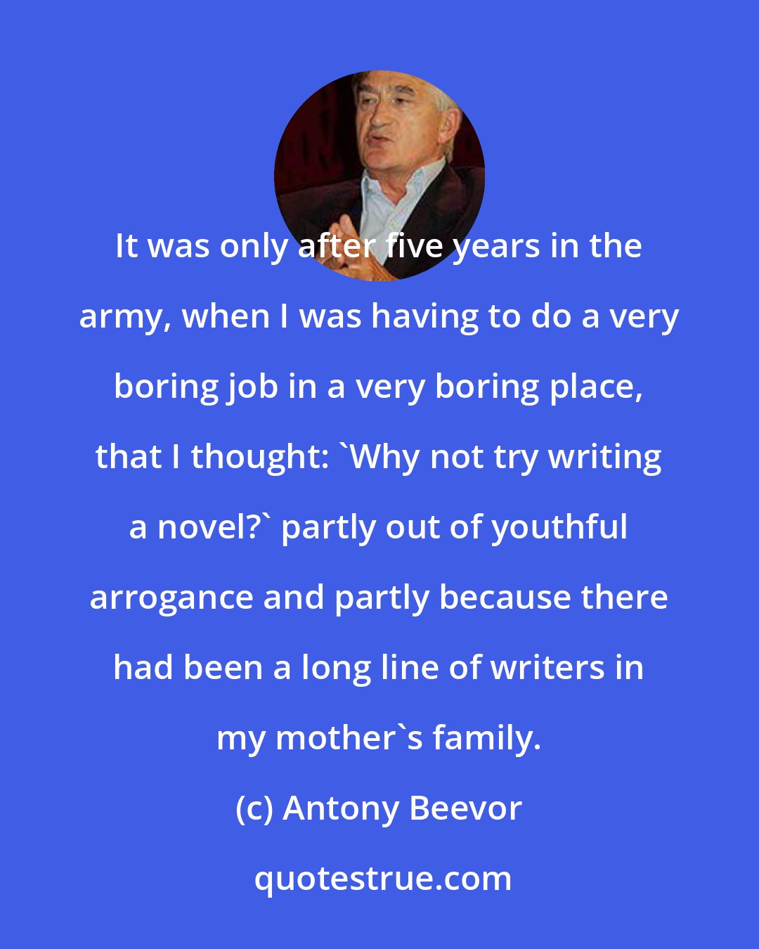 Antony Beevor: It was only after five years in the army, when I was having to do a very boring job in a very boring place, that I thought: 'Why not try writing a novel?' partly out of youthful arrogance and partly because there had been a long line of writers in my mother's family.