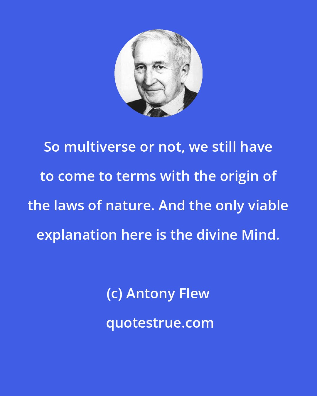 Antony Flew: So multiverse or not, we still have to come to terms with the origin of the laws of nature. And the only viable explanation here is the divine Mind.
