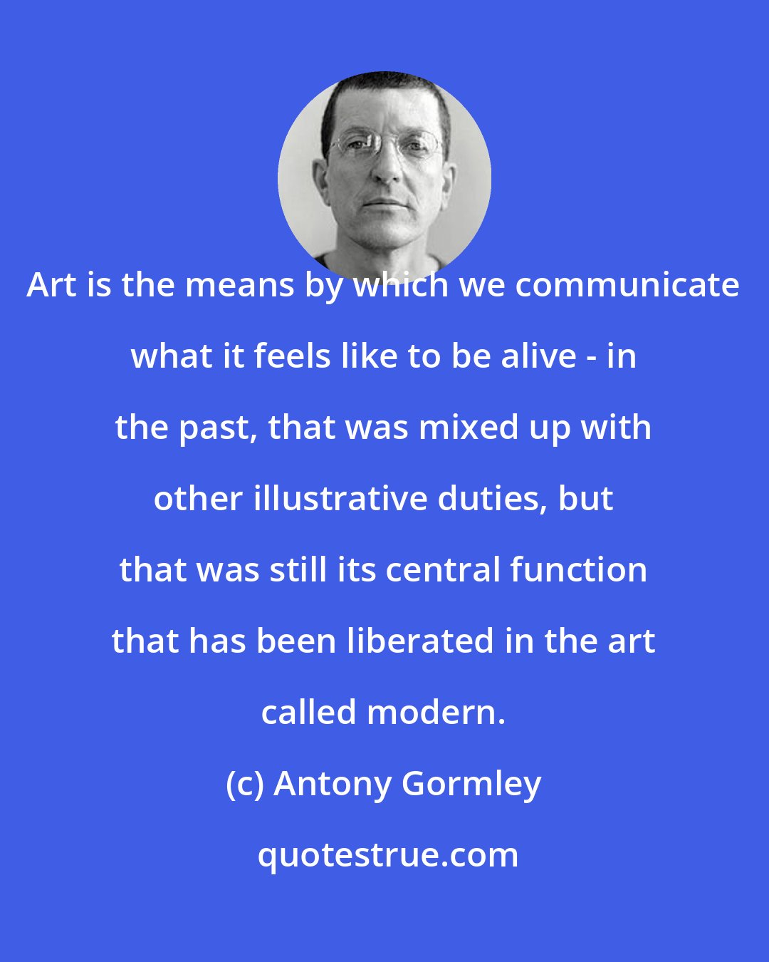 Antony Gormley: Art is the means by which we communicate what it feels like to be alive - in the past, that was mixed up with other illustrative duties, but that was still its central function that has been liberated in the art called modern.