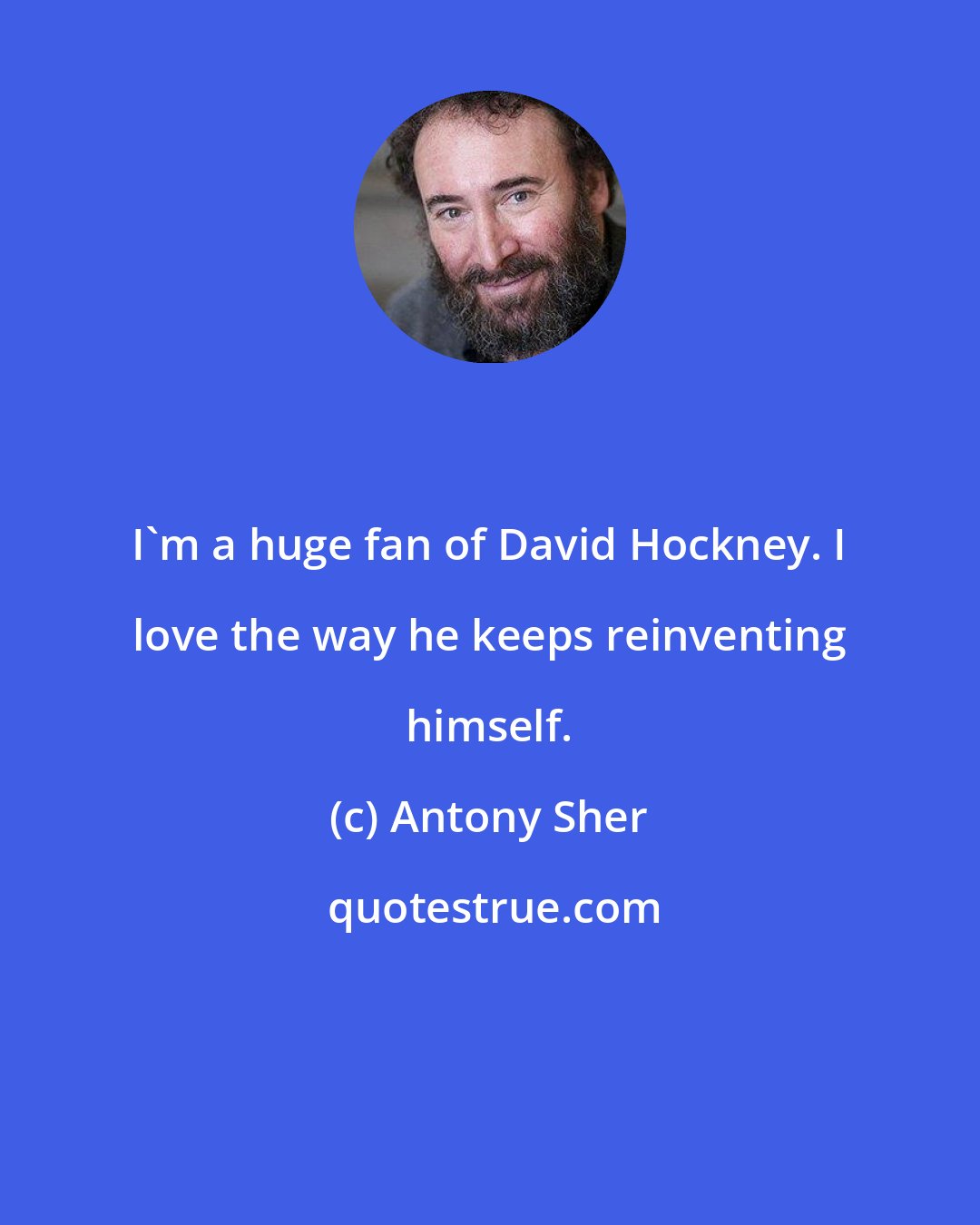 Antony Sher: I'm a huge fan of David Hockney. I love the way he keeps reinventing himself.