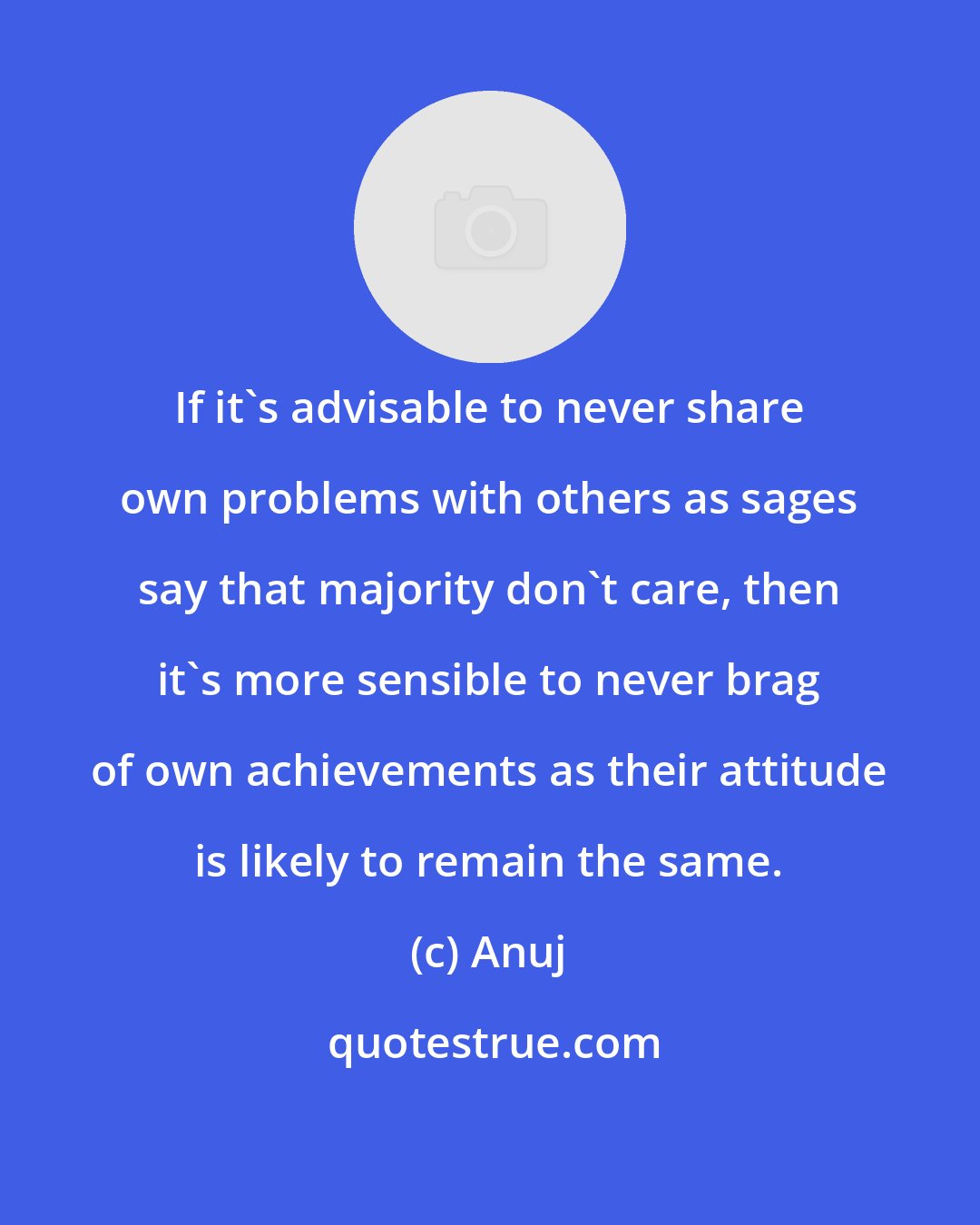 Anuj: If it's advisable to never share own problems with others as sages say that majority don't care, then it's more sensible to never brag of own achievements as their attitude is likely to remain the same.