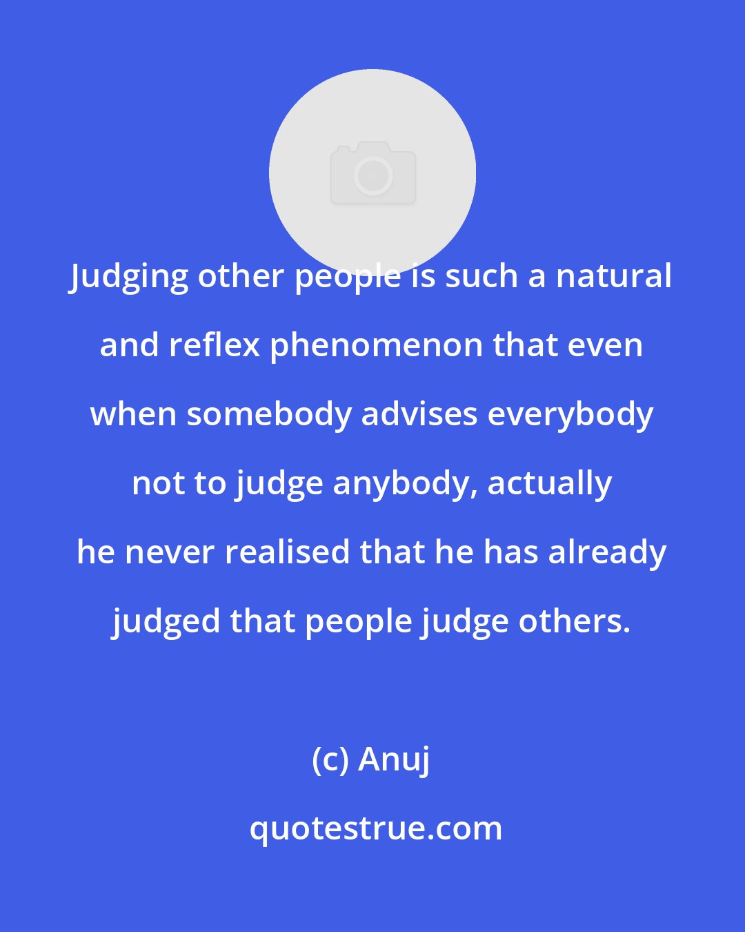 Anuj: Judging other people is such a natural and reflex phenomenon that even when somebody advises everybody not to judge anybody, actually he never realised that he has already judged that people judge others.