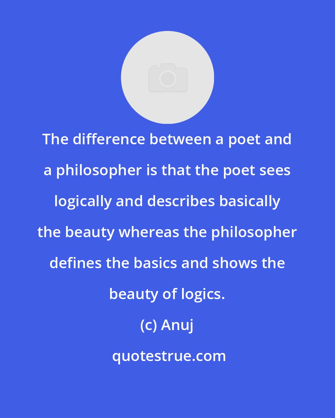 Anuj: The difference between a poet and a philosopher is that the poet sees logically and describes basically the beauty whereas the philosopher defines the basics and shows the beauty of logics.