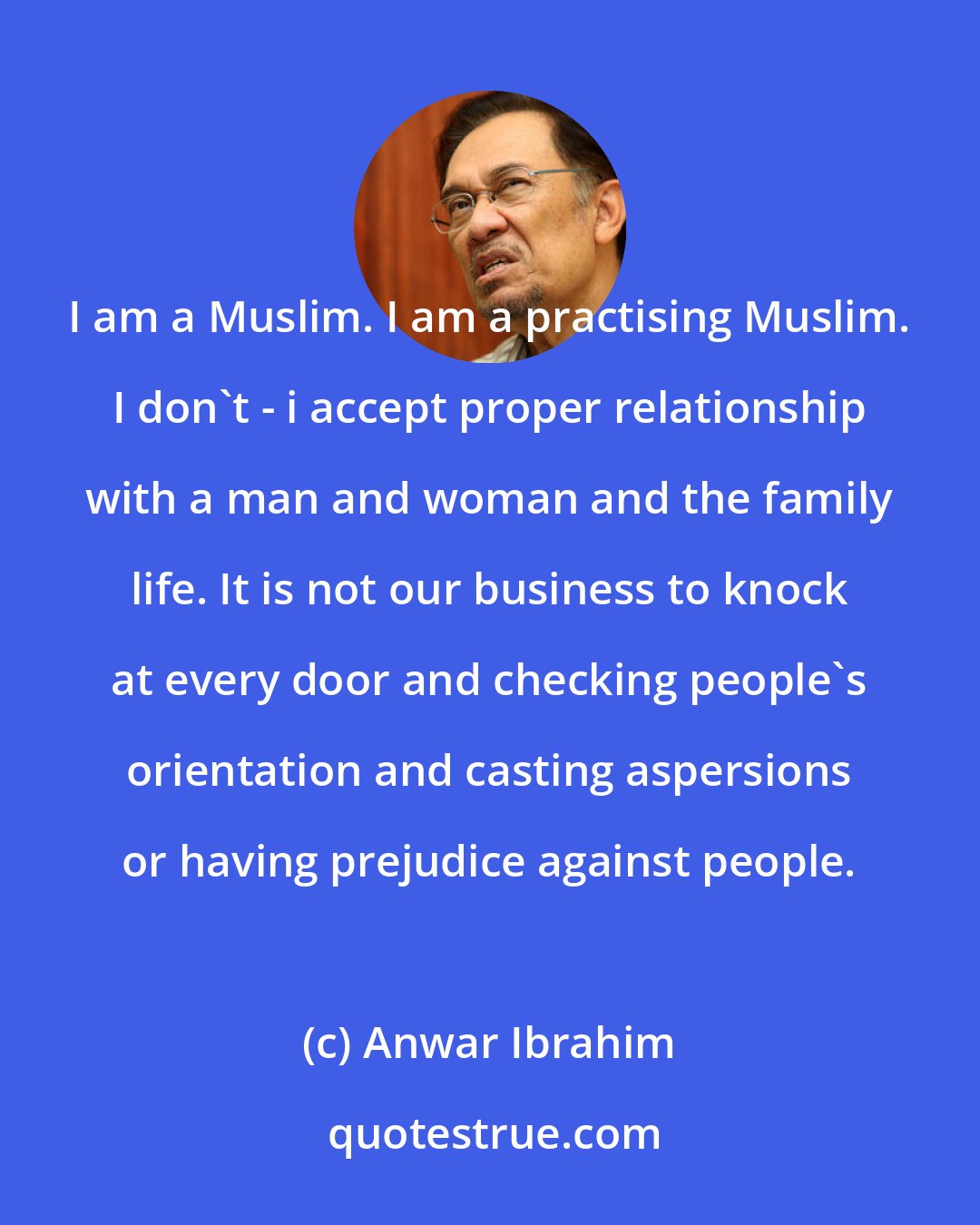 Anwar Ibrahim: I am a Muslim. I am a practising Muslim. I don't - i accept proper relationship with a man and woman and the family life. It is not our business to knock at every door and checking people's orientation and casting aspersions or having prejudice against people.