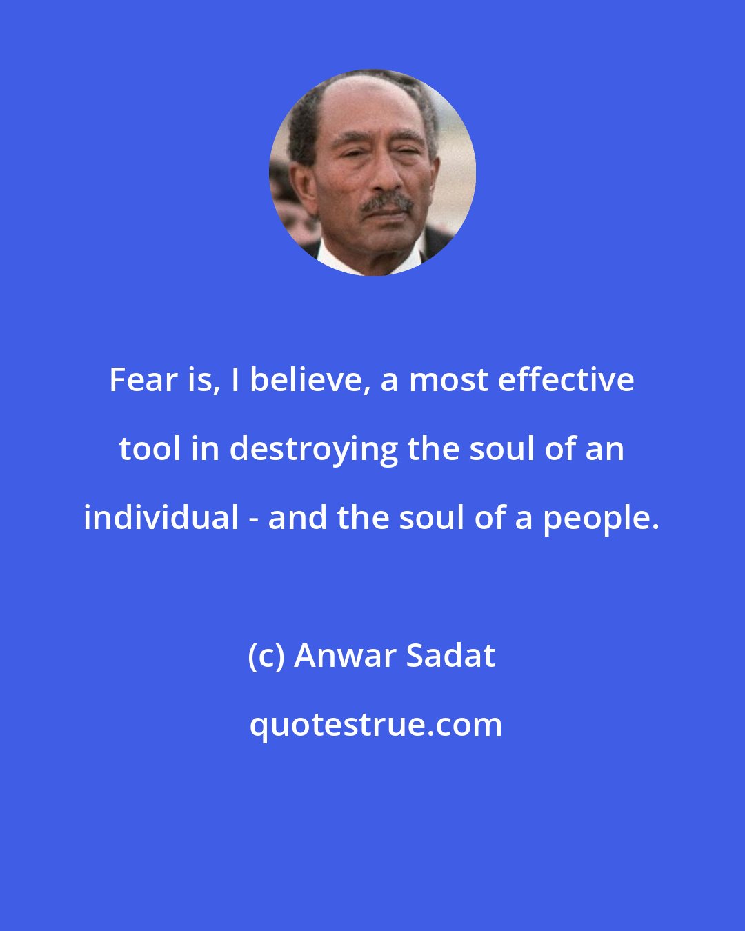 Anwar Sadat: Fear is, I believe, a most effective tool in destroying the soul of an individual - and the soul of a people.
