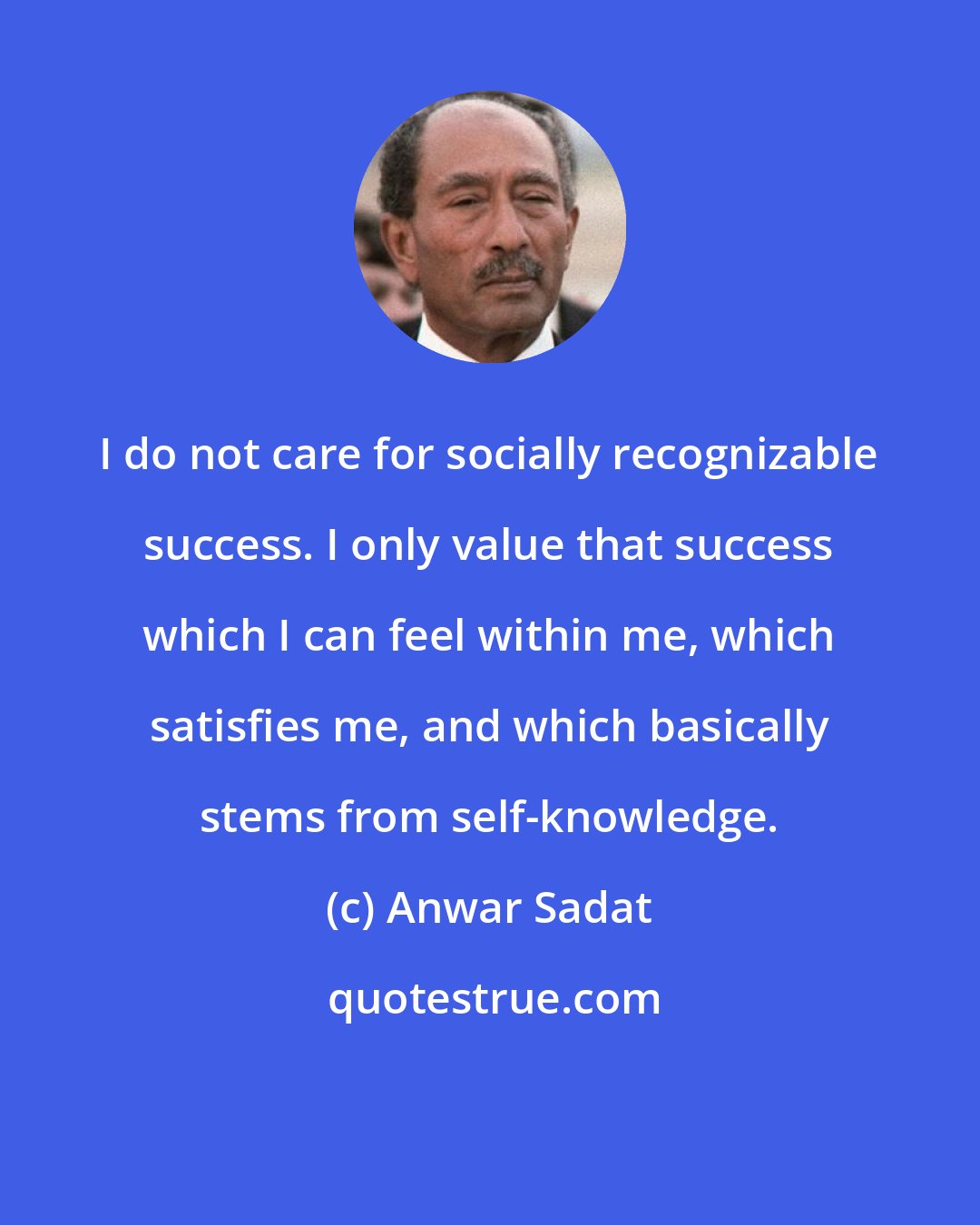 Anwar Sadat: I do not care for socially recognizable success. I only value that success which I can feel within me, which satisfies me, and which basically stems from self-knowledge.