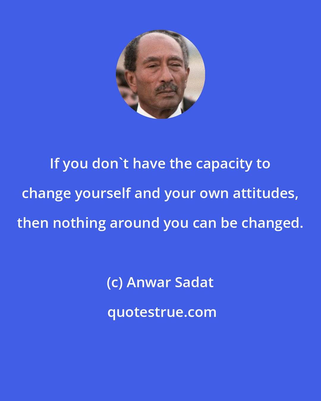 Anwar Sadat: If you don't have the capacity to change yourself and your own attitudes, then nothing around you can be changed.