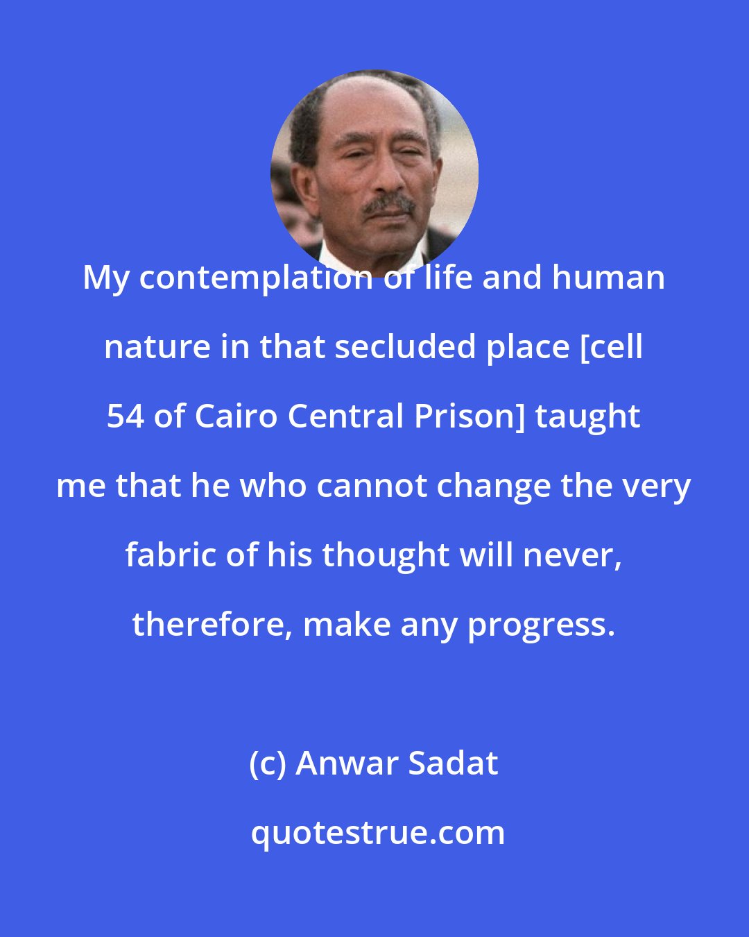 Anwar Sadat: My contemplation of life and human nature in that secluded place [cell 54 of Cairo Central Prison] taught me that he who cannot change the very fabric of his thought will never, therefore, make any progress.