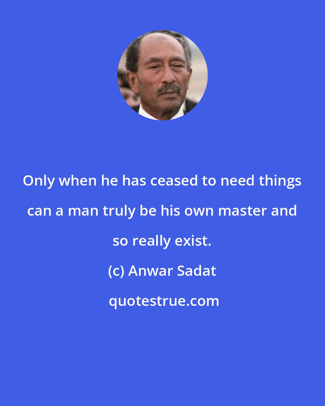 Anwar Sadat: Only when he has ceased to need things can a man truly be his own master and so really exist.