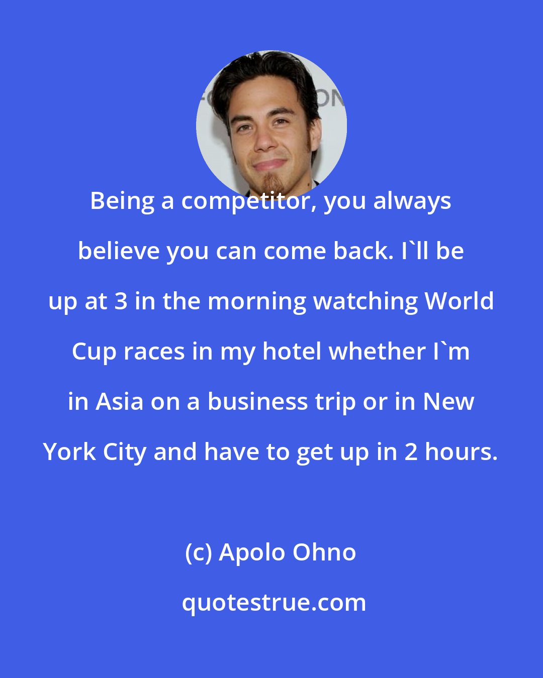 Apolo Ohno: Being a competitor, you always believe you can come back. I'll be up at 3 in the morning watching World Cup races in my hotel whether I'm in Asia on a business trip or in New York City and have to get up in 2 hours.