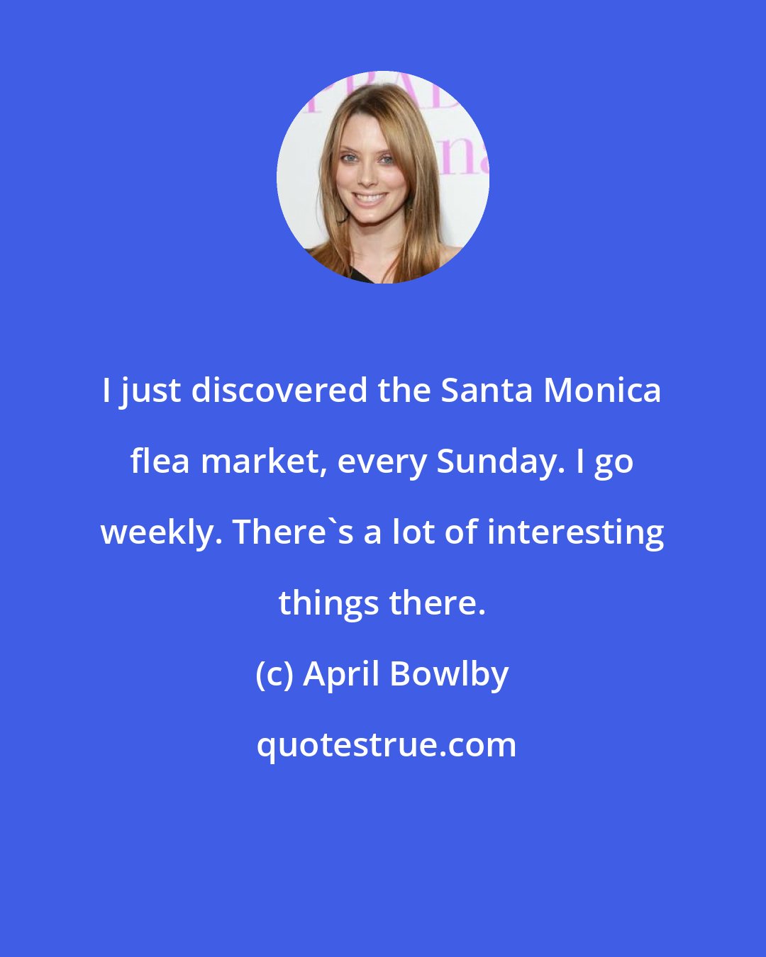 April Bowlby: I just discovered the Santa Monica flea market, every Sunday. I go weekly. There's a lot of interesting things there.