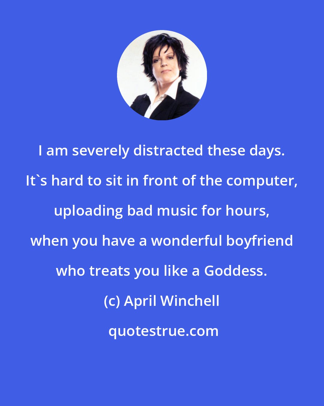 April Winchell: I am severely distracted these days. It's hard to sit in front of the computer, uploading bad music for hours, when you have a wonderful boyfriend who treats you like a Goddess.