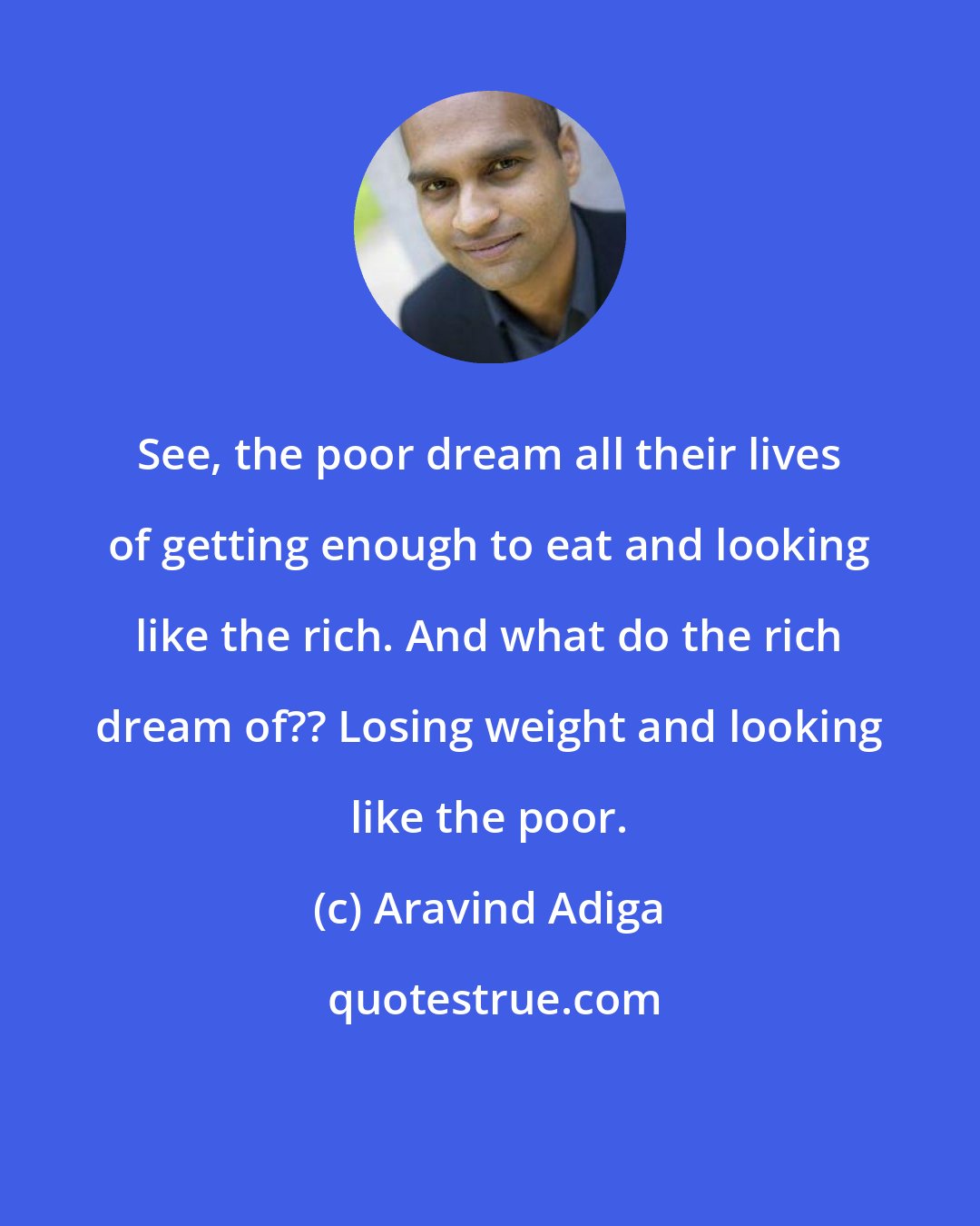 Aravind Adiga: See, the poor dream all their lives of getting enough to eat and looking like the rich. And what do the rich dream of?? Losing weight and looking like the poor.