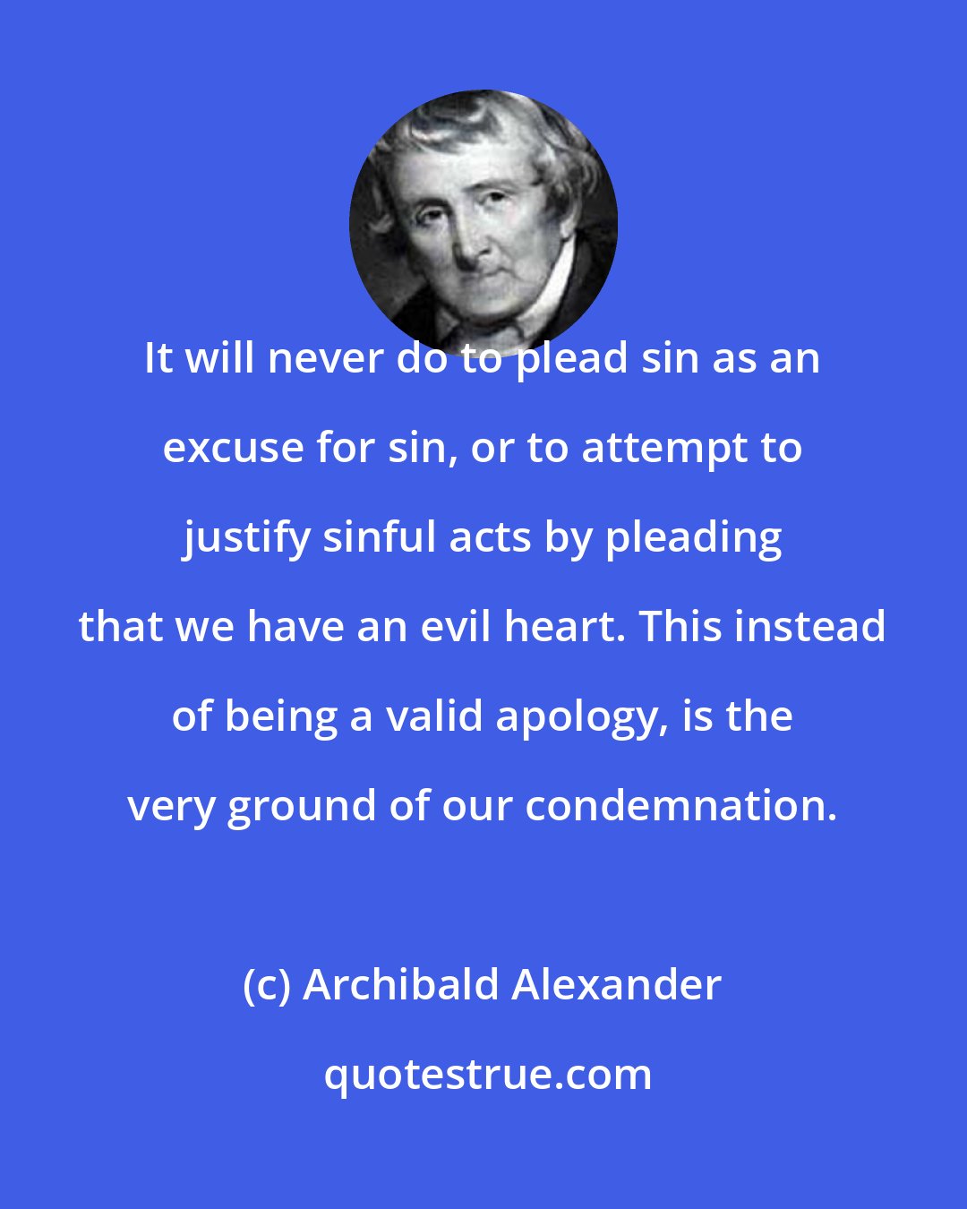 Archibald Alexander: It will never do to plead sin as an excuse for sin, or to attempt to justify sinful acts by pleading that we have an evil heart. This instead of being a valid apology, is the very ground of our condemnation.