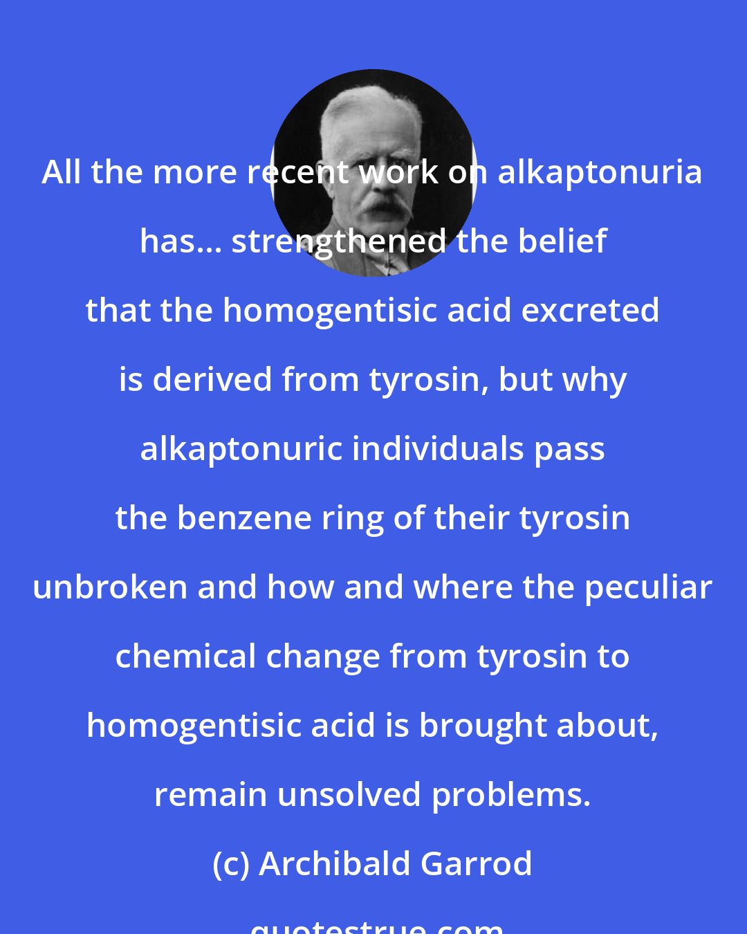 Archibald Garrod: All the more recent work on alkaptonuria has... strengthened the belief that the homogentisic acid excreted is derived from tyrosin, but why alkaptonuric individuals pass the benzene ring of their tyrosin unbroken and how and where the peculiar chemical change from tyrosin to homogentisic acid is brought about, remain unsolved problems.